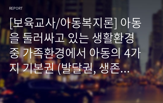 [보육교사/아동복지론] 아동을 둘러싸고 있는 생활환경 중 가족환경에서 아동의 4가지 기본권 (발달권, 생존권, 보호권, 참여권)이 침해 받는 실제 사례를 들고  그 해결방안을 아동권리협약에 근거하여 제시하시오.