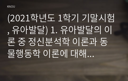 (2021학년도 1학기 기말시험, 유아발달) 1. 유아발달의 이론 중 정신분석학 이론과 동물행동학 이론에 대해 각각 설명하고 발달을  살펴보는 관점에 대해 비교하여 논하시오.  2. 유아기 자아개념 및 자아존중감 발달의 특성을 설명하고, 바람직한 교사의 역할에 대해 논하시오. 3. 정서발달의 이론적 배경을 설명하고, 유아기 정서발달에 영향을 미치는 요인에