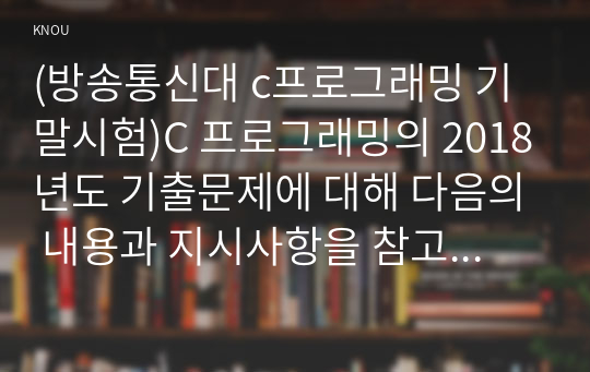 (방송통신대 c프로그래밍 기말시험)C 프로그래밍의 2018년도 기출문제에 대해 다음의 내용과 지시사항을 참고하여 작성하시오.(짝수 학번 과제물)