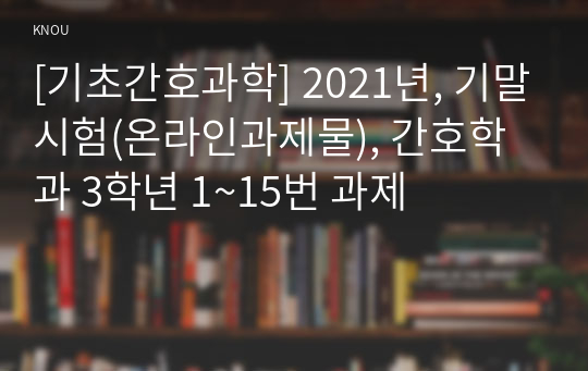 [기초간호과학] 2021년, 기말시험(온라인과제물), 간호학과 3학년 1~15번 과제