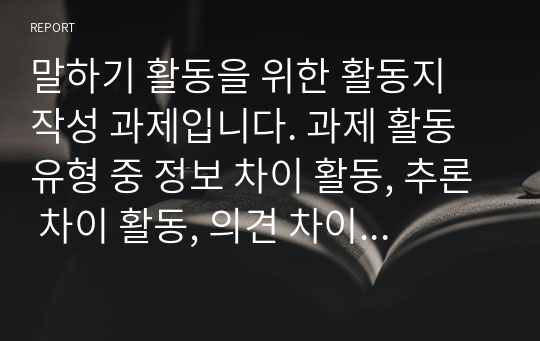 말하기 활동을 위한 활동지 작성 과제입니다. 과제 활동 유형 중 정보 차이 활동, 추론 차이 활동, 의견 차이 활동을 하기 위한 말하기 활동지를 작성하십시오. 각 활동마다 초급과 중급의 활동지를 작성해야 합니다. 총 6개의 말하기 활동지를 작성하십시오.