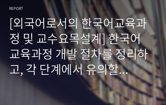 [외국어로서의 한국어교육과정 및 교수요목설계] 한국어교육과정 개발 절차를 정리하고, 각 단계에서 유의할 사항을 제시해 보시오.