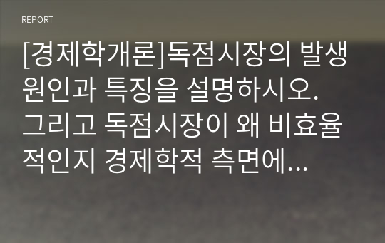 [경제학개론]독점시장의 발생원인과 특징을 설명하시오. 그리고 독점시장이 왜 비효율적인지 경제학적 측면에서 설명하고 이를 개선할 방안이 있다면 무엇인지 설명하시오.