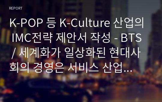 K-POP 등 K-Culture 산업의 IMC전략 제안서 작성 - BTS / 세계화가 일상화된 현대사회의 경영은 서비스 산업뿐만 아니라 모든 분야에 있어 소비자를 대상으로 Fun제공의 사업으로 확대되고 있다. 이러한 추세에 발맞추어 기업 경영은 마케팅커뮤니케이션 통합적관리(IMC)가 광고업계 및 기업의 최대 관심사로 자리 잡고 활성화되고 있다.......