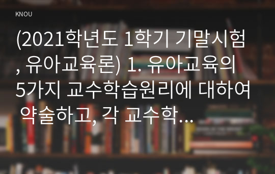 (2021학년도 1학기 기말시험, 유아교육론) 1. 유아교육의 5가지 교수학습원리에 대하여 약술하고, 각 교수학습원리를 적용한 예시와 함께 설명하시오. 2. 유아교사의 주요 역할에 대하여 약술하고, 교사의 교수행동을 유형별로 나누어 예시와 함께 설명하시오. 3. 유아 인성교육 또는 다문화교육(하나 선택)의 중요성에 대하여 약술하고, 유아교육현장에서 적용할