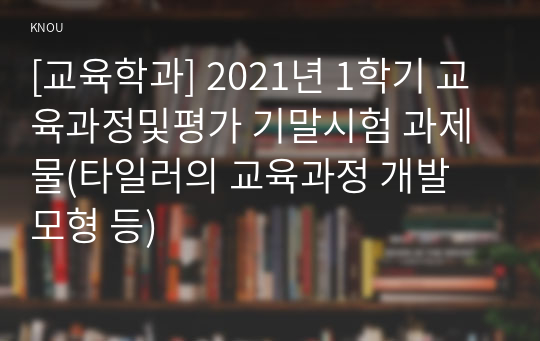 [교육학과] 2021년 1학기 교육과정및평가 기말시험 과제물(타일러의 교육과정 개발 모형 등)