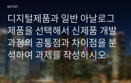 디지털제품과 일반 아날로그제품을 선택해서 신제품 개발과정의 공통점과 차이점을 분석하여 과제를 작성하시오