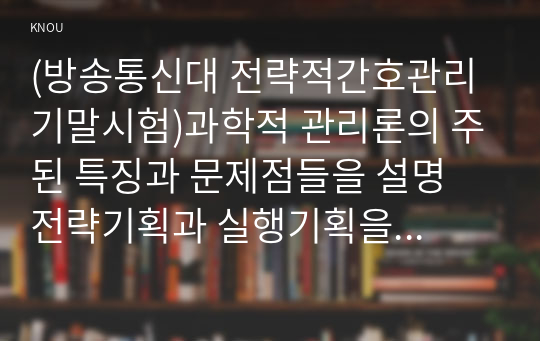 (방송통신대 전략적간호관리 기말시험)과학적 관리론의 주된 특징과 문제점들을 설명 전략기획과 실행기획을 비교설명 목표관리 단계에서 유의할 점 5가지를 설명 조직화의 기본원리 5가지 외