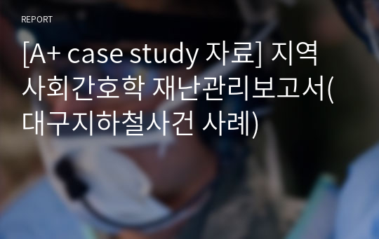 [A+ case study 자료] 지역사회간호학 재난관리보고서(대구지하철사건 사례)