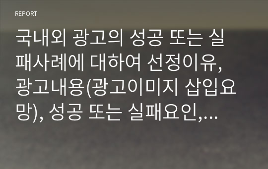 국내외 광고의 성공 또는 실패사례에 대하여 선정이유, 광고내용(광고이미지 삽입요망), 성공 또는 실패요인, 사례에 관한 자신의 의견 등을 정리하시오.