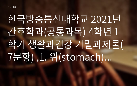 한국방송통신대학교 2021년 간호학과(공통과목) 4학년 1학기 생활과건강 기말과제물(7문항) ,1. 위(stomach)는 식도를 지나온 음식물을 저장하는 기관이다. 위의 해부생리적 특성을 상세히 기술하시오(10점). 2. 위염은 소화기계에서 흔히 발생하는 건강문제이다. 위염의 예방 및 관리를 위한 방안을 기술하고 이에 관한 자신의 견해를 제시하시오(15점)