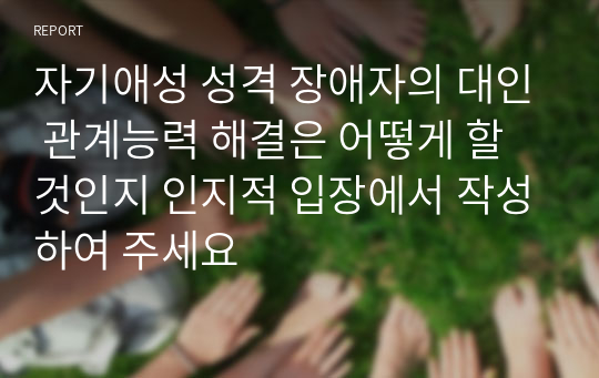 자기애성 성격 장애자의 대인 관계능력 해결은 어떻게 할 것인지 인지적 입장에서 작성하여 주세요