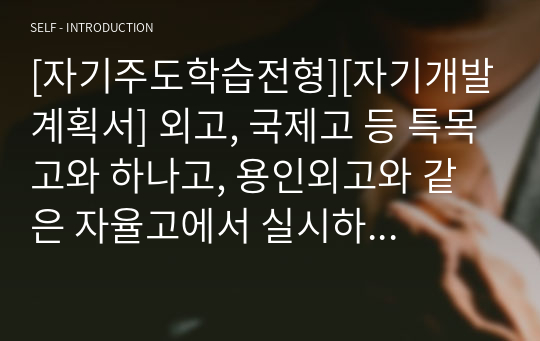 [자기주도학습전형][자기개발계획서] 외고, 국제고 등 특목고와 하나고, 용인외고와 같은 자율고에서 실시하는 자기주도 학습전형에 필요한 자기개발계획서 견본입니다. 자기개발계획서를 어떻께 써야할지 막막하신 분들이 보시면 가뭄에 단비처럼 큰 도움이 될 것입니다. 자기개발계획서를 잘 쓰려면 타인의 작품을 많이 읽어보는 것이 가장 좋습니다.