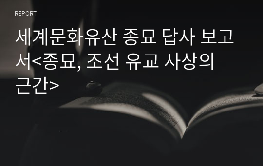 세계문화유산 종묘 답사 보고서&lt;종묘, 조선 유교 사상의 근간&gt;