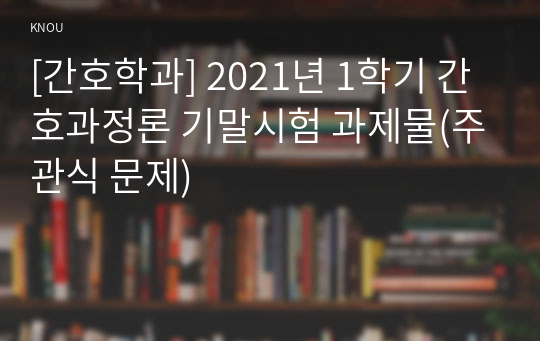 [간호학과] 2021년 1학기 간호과정론 기말시험 과제물(주관식 문제)