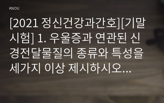 [2021 정신건강과간호][기말시험] 1. 우울증과 연관된 신경전달물질의 종류와 특성을 세가지 이상 제시하시오 2.조현병 환자의 양성증상과 음상증상을 예를 들어 설명하시오 3.벅과 아모스(Buck &amp; Amos)가 제시한 행위 중독의 진단기준을 제시하고, 행위중독의 유형과 각각의 의미를 서술하시오 4.비정형 항정신병 약물 중 양성 및 음성 증상에 효과적이며,