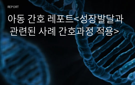 아동 간호 레포트&lt;성장발달과 관련된 사례 간호과정 적용&gt;