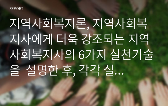 지역사회복지론, 지역사회복지사에게 더욱 강조되는 지역사회복지사의 6가지 실천기술을  설명한 후, 각각 실제 사례를 들어보고 본인의 의견을 제시하시오. 