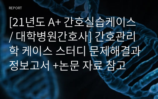 [21년도 A+ 간호실습케이스 / 대학병원간호사] 간호관리학 케이스 스터디 문제해결과정보고서 +논문 자료 참고