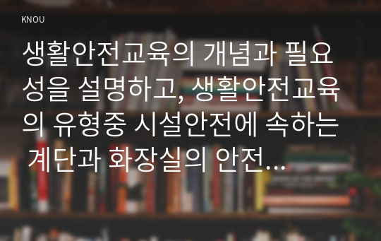 생활안전교육의 개념과 필요성을 설명하고, 생활안전교육의 유형중 시설안전에 속하는 계단과 화장실의 안전교육 내용을 제시하시오.