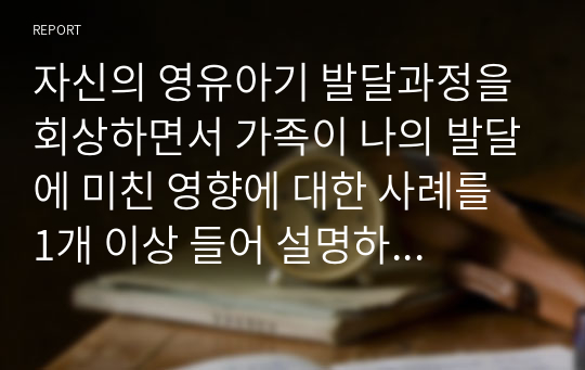 자신의 영유아기 발달과정을 회상하면서 가족이 나의 발달에 미친 영향에 대한 사례를 1개 이상 들어 설명하고, 이를 논하시오