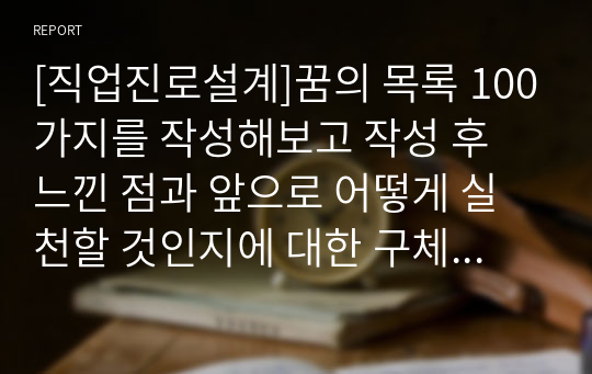 [직업진로설계]꿈의 목록 100가지를 작성해보고 작성 후 느낀 점과 앞으로 어떻게 실천할 것인지에 대한 구체적인 방안을 제시하시오.