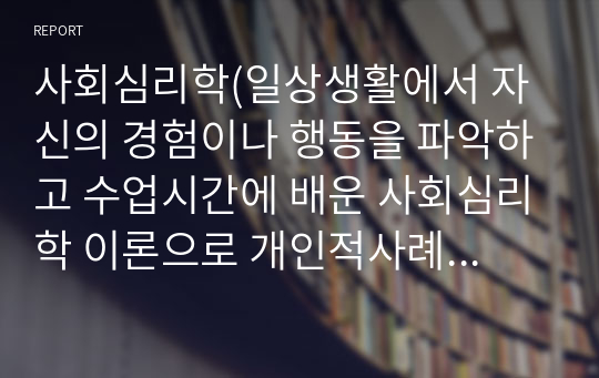 사회심리학(일상생활에서 자신의 경험이나 행동을 파악하고 수업시간에 배운 사회심리학 이론으로 개인적사례를 3가지 이상 제시하여 개인을 분석하십시오)