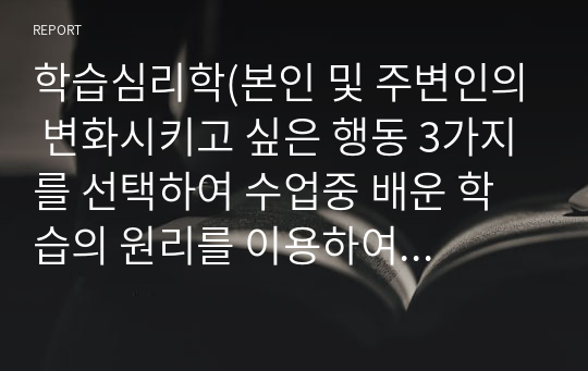 학습심리학(본인 및 주변인의 변화시키고 싶은 행동 3가지를 선택하여 수업중 배운 학습의 원리를 이용하여 그 행동을 변화시킬 수 있는 방법을 설명하고 학습 계획을 세워보시기 바랍니다)