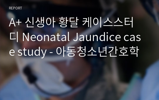 A+ 신생아 황달 케이스스터디 Neonatal Jaundice case study - 아동청소년간호학