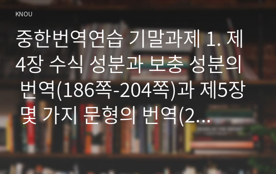 중한번역연습 기말과제 1. 제4장 수식 성분과 보충 성분의 번역(186쪽-204쪽)과 제5장 몇 가지 문형의 번역(207쪽-222쪽)에 제시된 중국어 원문과 오역(또는 초역), 수정(또는 번역)을 쓰고 이에 대한 설명을 하시오.   2. 제4장 관형어, 부사어, 결과보어, 정도보어가 들어가 있는 원문을 교재 밖에서 각각 2문장씩 찾아 초역과 번역을 하고 간