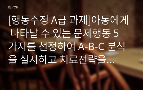 [행동수정 S급 과제]아동에게 나타날 수 있는 문제행동 5가지를 선정하여 A-B-C 분석을 실시하고 치료전략을 제시