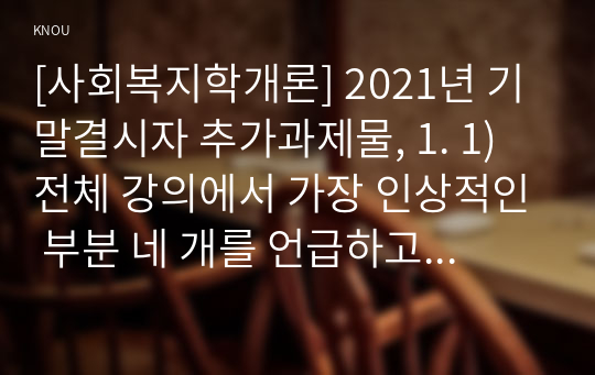 [사회복지학개론] 2021년 기말결시자 추가과제물, 1. 1) 전체 강의에서 가장 인상적인 부분 네 개를 언급하고, 인상적인 이유 설명, 2) 본인이 이 강의를 듣고 난 후에 변화, 2. 잔여적 복지와 제도적 복지에 대해 각각 설명하고, 두 개를 비교하고, 그리고 두 개의 복지 중에 본인이 지지하는 복지를 그 이유를 들어 서술하시오.