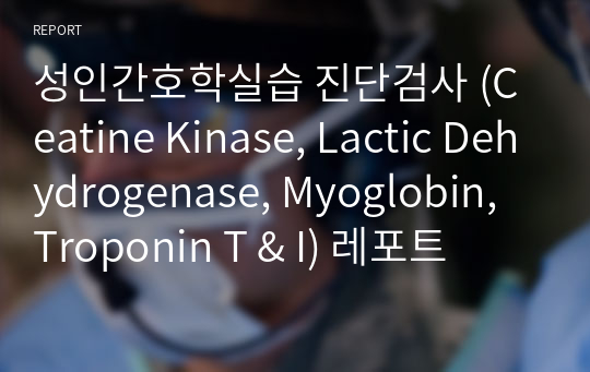 성인간호학실습 진단검사 (Ceatine Kinase, Lactic Dehydrogenase, Myoglobin, Troponin T &amp; I) 레포트