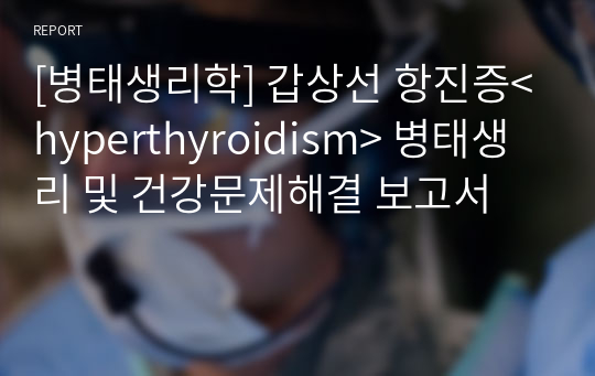 [병태생리학] 갑상선 항진증&lt;hyperthyroidism&gt; 병태생리 및 건강문제해결 보고서