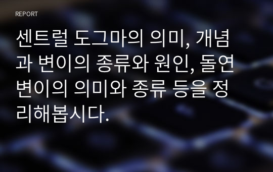 센트럴 도그마의 의미, 개념과 변이의 종류와 원인, 돌연변이의 의미와 종류 등을 정리해봅시다.