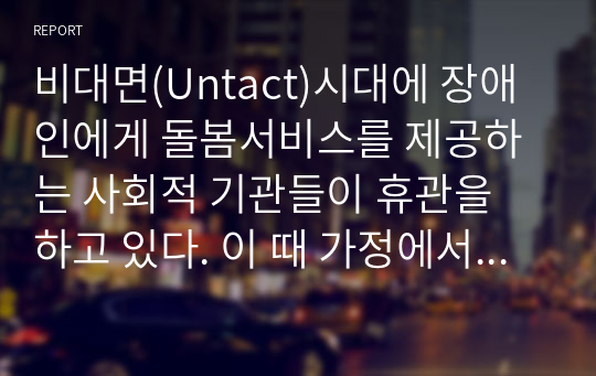 비대면(Untact)시대에 장애인에게 돌봄서비스를 제공하는 사회적 기관들이 휴관을 하고 있다. 이 때 가정에서는 장애인