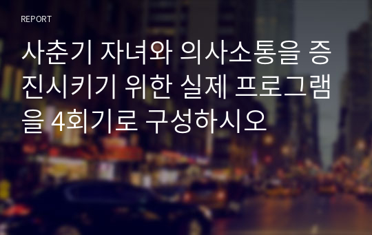 사춘기 자녀와 의사소통을 증진시키기 위한 실제 프로그램을 4회기로 구성하시오