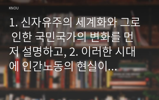 1. 신자유주의 세계화와 그로 인한 국민국가의 변화를 먼저 설명하고, 2. 이러한 시대에 인간노동의 현실이 어떻게 변하고 있는지 서술한 후, 3. 이러한 상황에서 노동자들은 코로나19에 어떠한 영향을 받고 있는지 구체적으로 묘사하시오. 4. 마지막으로 노동의 문제를 해결할 수 있는 대안에 대해서 모색하여 서술하시오.