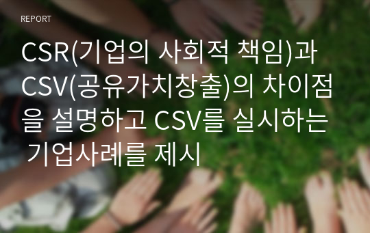 CSR(기업의 사회적 책임)과 CSV(공유가치창출)의 차이점을 설명하고 CSV를 실시하는 기업사례를 제시