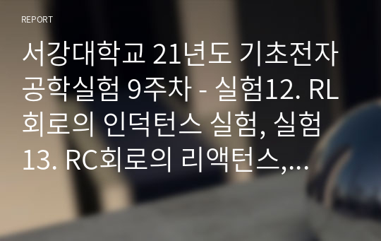 서강대학교 21년도 기초전자공학실험 9주차(A+자료) - 실험12. RL회로의 인덕턴스 실험, 실험 13. RC회로의 리액턴스, 실험 14. RLC회로의 응답