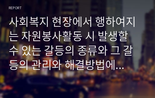 사회복지 현장에서 행하여지는 자원봉사활동 시 발생할 수 있는 갈등의 종류와 그 갈등의 관리와 해결방법에 대해 본인의 생각을 기술하시오.