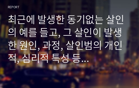 최근에 발생한 동기없는 살인의 예를 들고, 그 살인이 발생한 원인, 과정, 살인범의 개인적, 심리적 특성 등을 유추