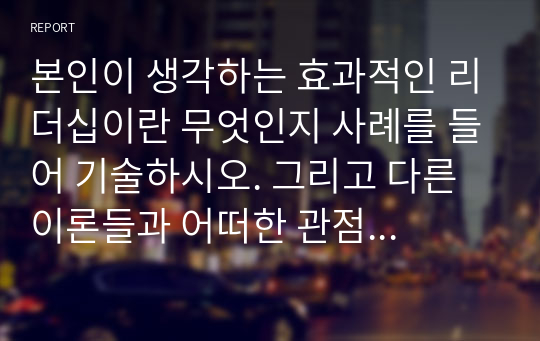 본인이 생각하는 효과적인 리더십이란 무엇인지 사례를 들어 기술하시오. 그리고 다른 이론들과 어떠한 관점에서 차이