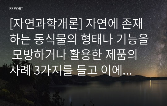 [자연과학개론] 자연에 존재하는 동식물의 형태나 기능을 모방하거나 활용한 제품의 사례 3가지를 들고 이에 대해 설명하시오.