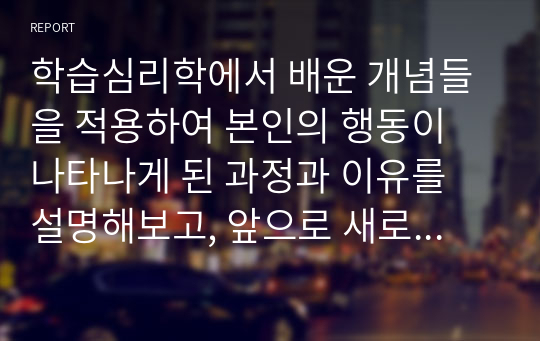 학습심리학에서 배운 개념들을 적용하여 본인의 행동이 나타나게 된 과정과 이유를 설명해보고, 앞으로 새로운 행동을 학습하기 위한 계획을 세워봅시다.