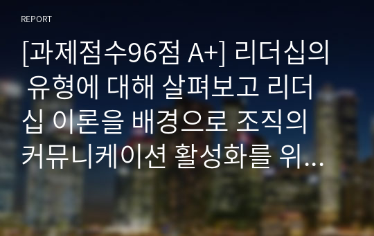 [과제점수96점 A+] 리더십의 유형에 대해 살펴보고 리더십 이론을 배경으로 조직의 커뮤니케이션 활성화를 위해 리더가 취해야 할 태도에 대해 서술하시오.