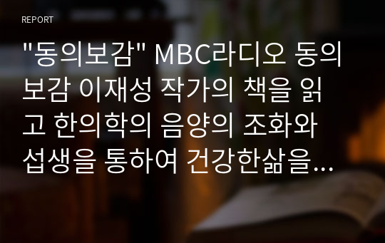 &quot;동의보감&quot; MBC라디오 동의보감 이재성 작가의 책을 읽고 한의학의 음양의 조화와 섭생을 통하여 건강한삶을 영위할 수 있도록 안내한 책자로서 살아가면서 한번쯤은 들어보고 먹어봤던 약재와 요법을 그동안 방송에 소개되었던 자료를 알기쉽고 재밌게 동의보감을 접할 수 있고 활용하는데 도움이되고자 씀