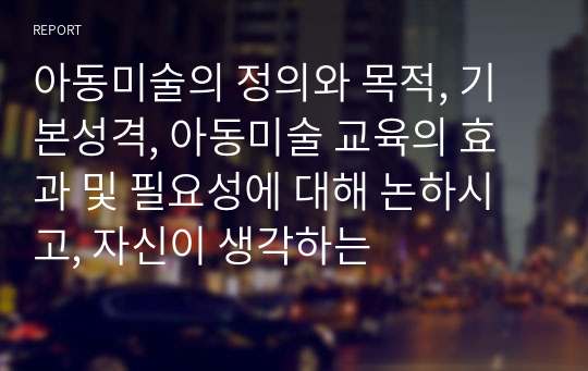 아동미술의 정의와 목적, 기본성격, 아동미술 교육의 효과 및 필요성에 대해 논하시고, 자신이 생각하는