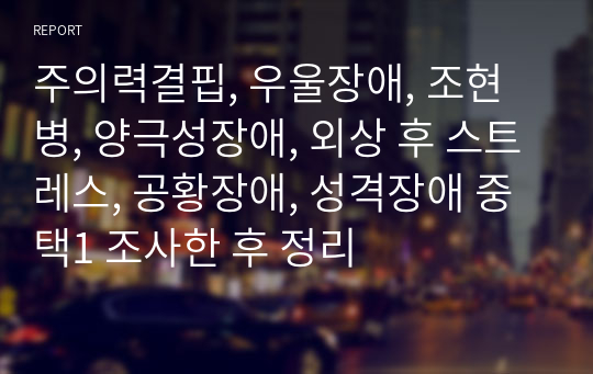 주의력결핍, 우울장애, 조현병, 양극성장애, 외상 후 스트레스, 공황장애, 성격장애 중 택1 조사한 후 정리