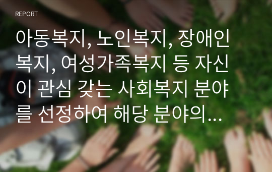 아동복지, 노인복지, 장애인복지, 여성가족복지 등 자신이 관심 갖는 사회복지 분야를 선정하여 해당 분야의 실천 현장 방문보고서